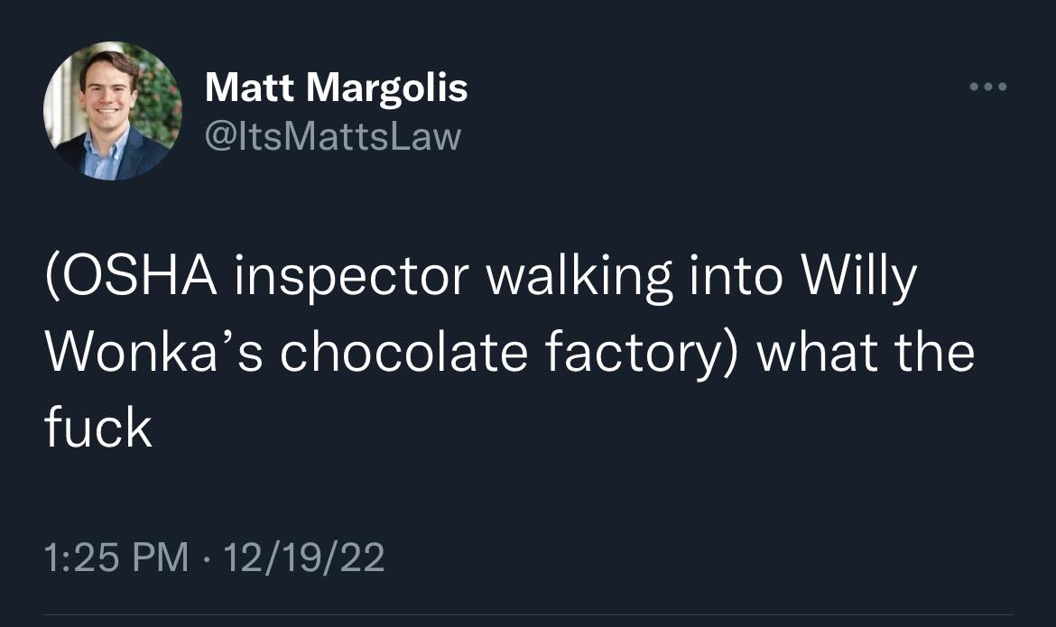 This meme is a humorous take on the OSHA (Occupational Safety and Health Administration) inspection of a chocolate factory. The text reads: "(OSHA inspector walking into Willy Wonka's chocolate factory) what the...". The meme is likely referencing a classic scene from the 1971 film "Willy Wonka and the Chocolate Factory", where a character's exasperated reaction is used to poke fun at the idea of an OSHA inspector visiting a whimsical and fantastical chocolate factory.